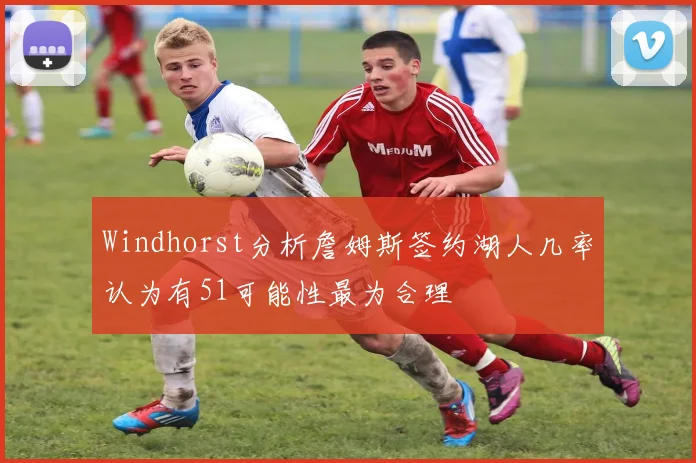 Windhorst分析詹姆斯签约湖人几率认为有51可能性最为合理