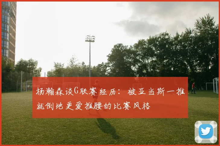 杨瀚森谈G联赛经历：被亚当斯一推就倒地更爱推腰的比赛风格