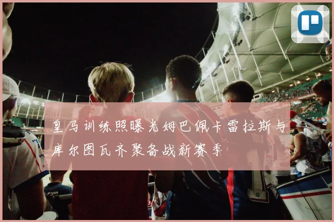 皇马训练照曝光姆巴佩卡雷拉斯与库尔图瓦齐聚备战新赛季