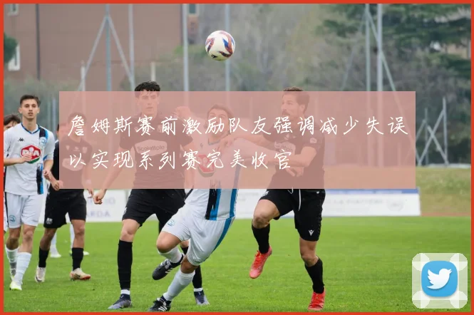 詹姆斯赛前激励队友强调减少失误以实现系列赛完美收官