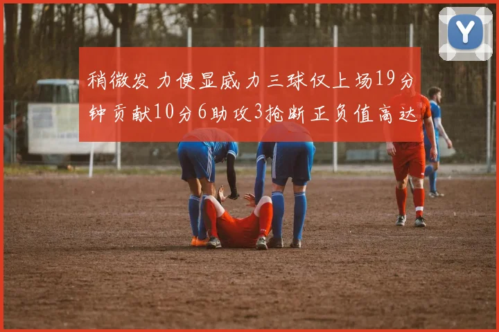 稍微发力便显威力三球仅上场19分钟贡献10分6助攻3抢断正负值高达22