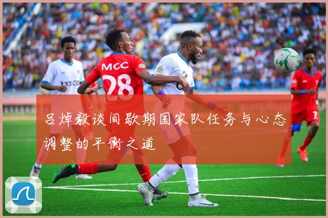 吕焯毅谈间歇期国家队任务与心态调整的平衡之道
