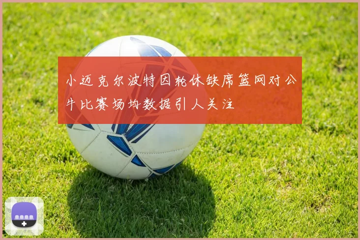 小迈克尔波特因轮休缺席篮网对公牛比赛场均数据引人关注