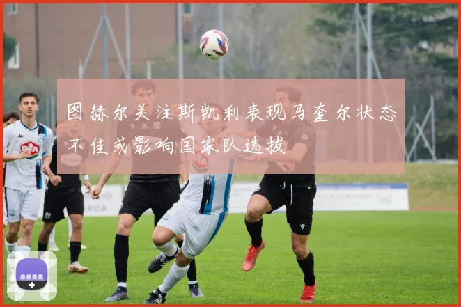 图赫尔关注斯凯利表现马奎尔状态不佳或影响国家队选拔