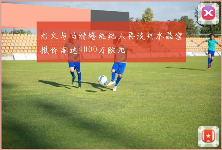 尤文与马特塔经纪人再谈判水晶宫报价高达4000万欧元