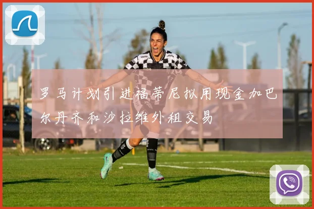 罗马计划引进福蒂尼拟用现金加巴尔丹齐和沙拉维外租交易