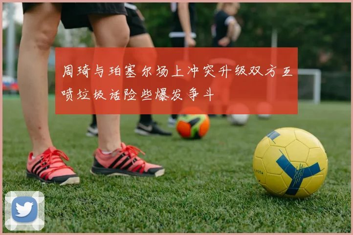 周琦与珀塞尔场上冲突升级双方互喷垃圾话险些爆发争斗