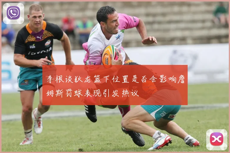 李根谈狄龙篮下位置是否会影响詹姆斯罚球表现引发热议