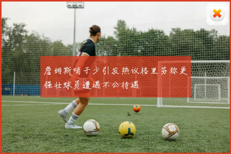 詹姆斯哨子少引发热议格里芬称更强壮球员遭遇不公待遇